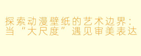探索动漫壁纸的艺术边界：当“大尺度”遇见审美表达