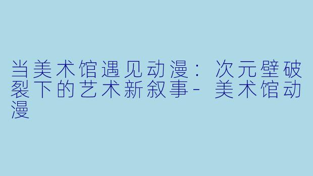 当美术馆遇见动漫：次元壁破裂下的艺术新叙事-美术馆动漫