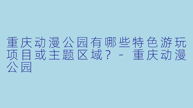 重庆动漫公园有哪些特色游玩项目或主题区域？-重庆动漫公园