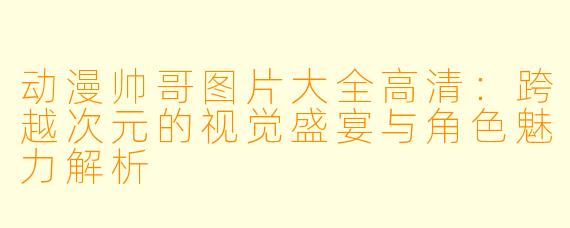 动漫帅哥图片大全高清：跨越次元的视觉盛宴与角色魅力解析