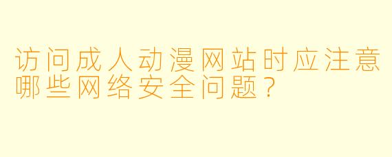 访问成人动漫网站时应注意哪些网络安全问题？