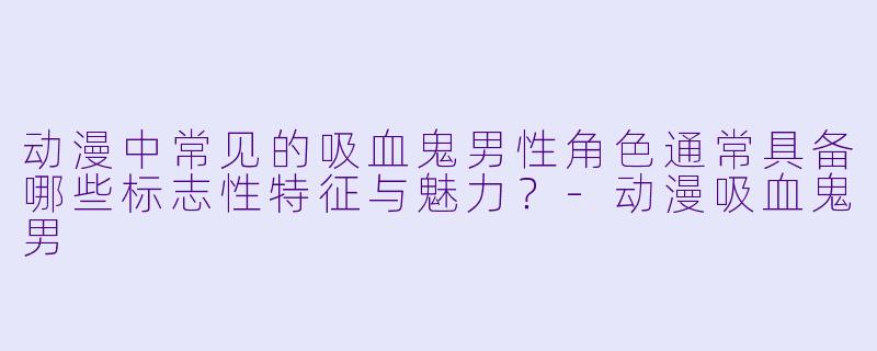 动漫中常见的吸血鬼男性角色通常具备哪些标志性特征与魅力？-动漫吸血鬼男