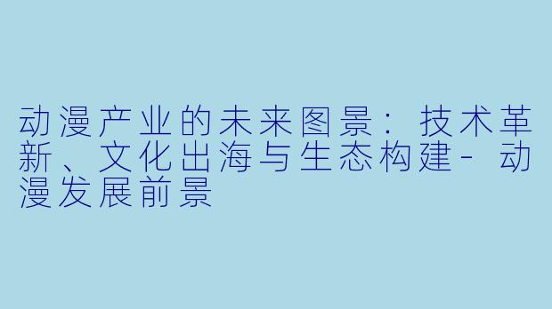 动漫产业的未来图景：技术革新、文化出海与生态构建