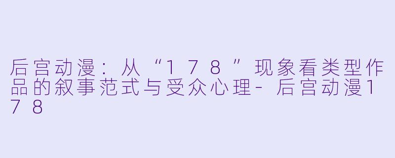 后宫动漫：从“178”现象看类型作品的叙事范式与受众心理-后宫动漫178