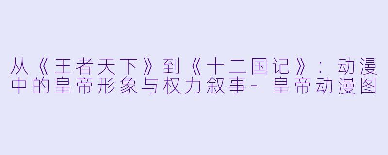 从《王者天下》到《十二国记》：动漫中的皇帝形象与权力叙事-皇帝动漫图