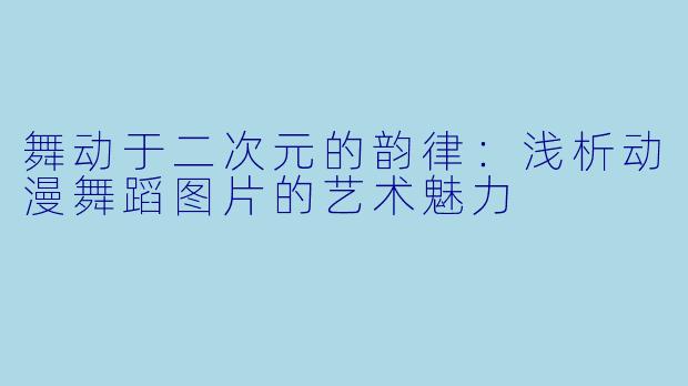 舞动于二次元的韵律：浅析动漫舞蹈图片的艺术魅力