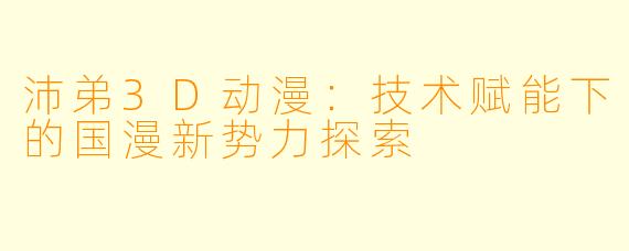 沛弟3D动漫:技术赋能下的国漫新势力探索