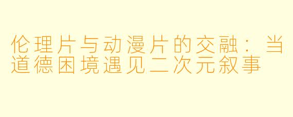 伦理片与动漫片的交融：当道德困境遇见二次元叙事