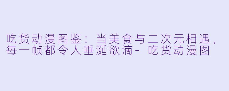 吃货动漫图鉴：当美食与二次元相遇，每一帧都令人垂涎欲滴
