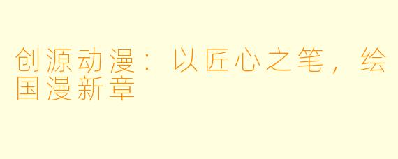 创源动漫:以匠心之笔,绘国漫新章