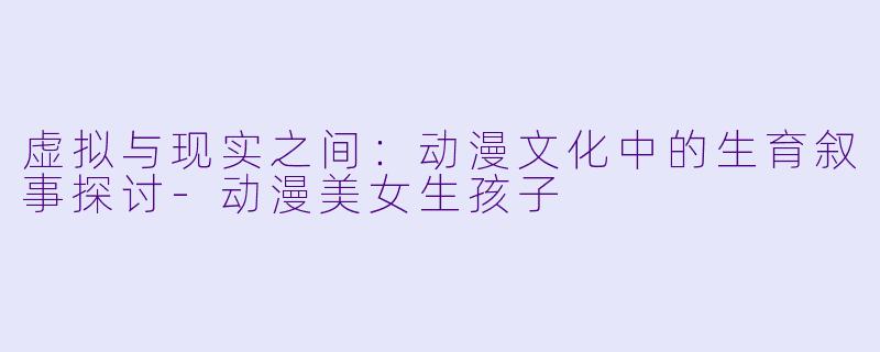 虚拟与现实之间：动漫文化中的生育叙事探讨-动漫美女生孩子