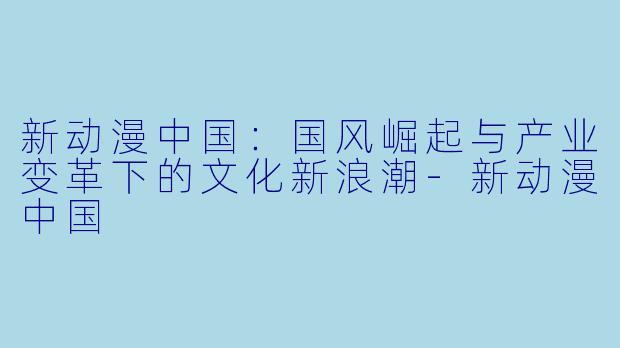 新动漫中国：国风崛起与产业变革下的文化新浪潮-新动漫中国