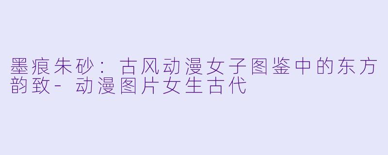 墨痕朱砂：古风动漫女子图鉴中的东方韵致-动漫图片女生古代
