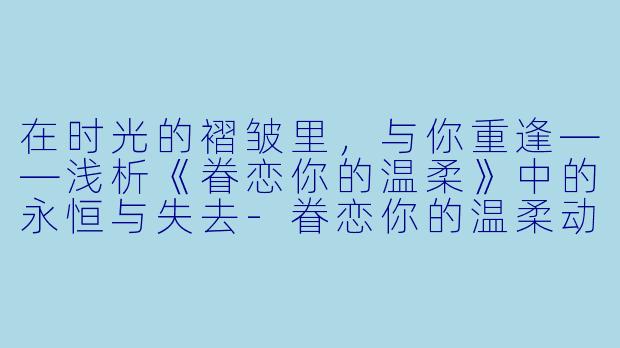在时光的褶皱里，与你重逢——浅析《眷恋你的温柔》中的永恒与失去-眷恋你的温柔动漫全集