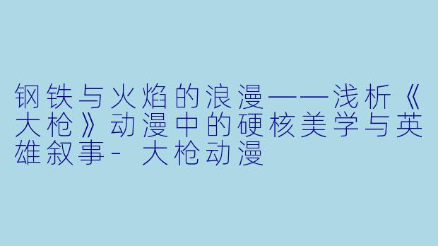 钢铁与火焰的浪漫——浅析《大枪》动漫中的硬核美学与英雄叙事