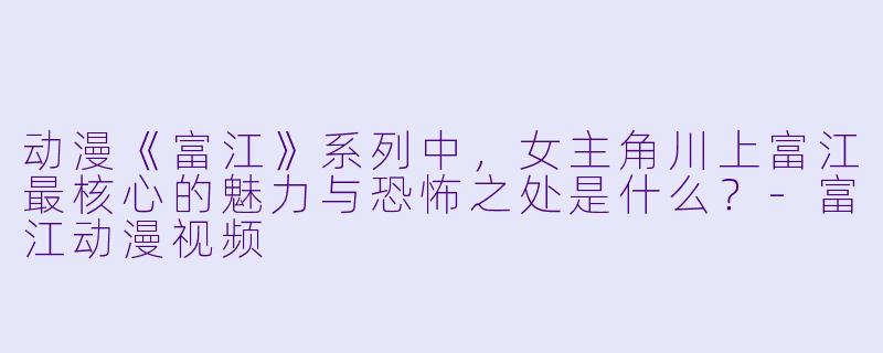 动漫《富江》系列中，女主角川上富江最核心的魅力与恐怖之处是什么？-富江动漫视频