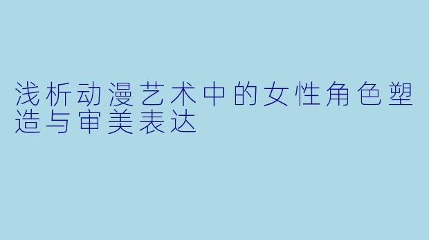 浅析动漫艺术中的女性角色塑造与审美表达