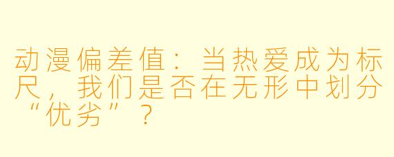 动漫偏差值：当热爱成为标尺，我们是否在无形中划分“优劣”？