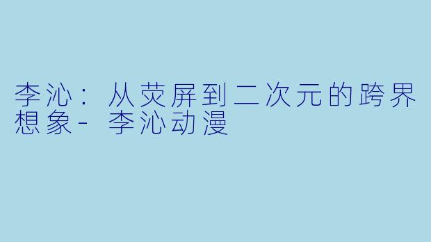李沁：从荧屏到二次元的跨界想象-李沁动漫