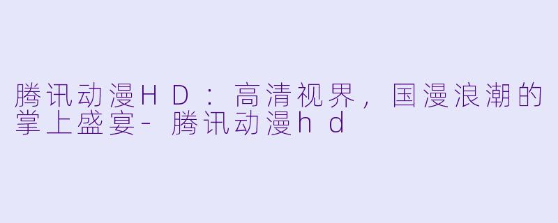 腾讯动漫HD：高清视界，国漫浪潮的掌上盛宴-腾讯动漫hd