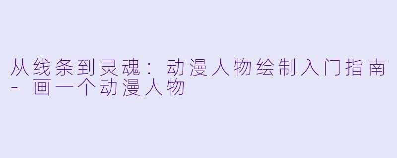 从线条到灵魂:动漫人物绘制入门指南-画一个动漫人物