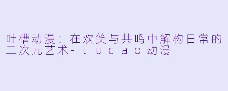 吐槽动漫：在欢笑与共鸣中解构日常的二次元艺术-tucao动漫
