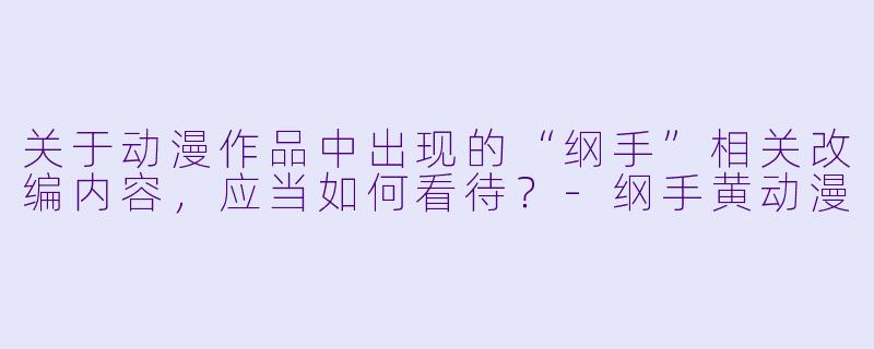 关于动漫作品中出现的“纲手”相关改编内容，应当如何看待？-纲手黄动漫