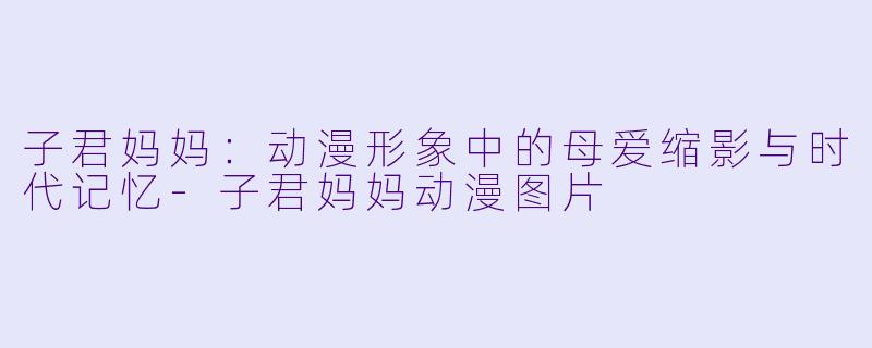 子君妈妈：动漫形象中的母爱缩影与时代记忆-子君妈妈动漫图片
