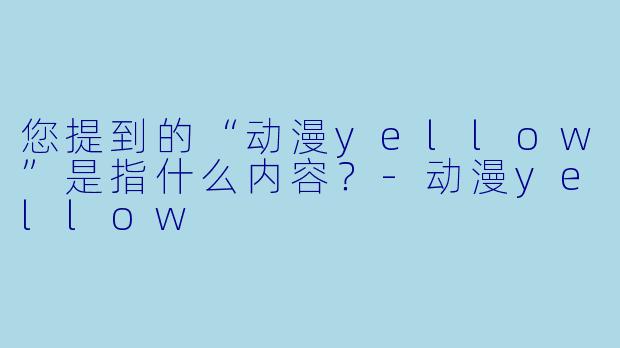 您提到的“动漫yellow”是指什么内容？-动漫yellow