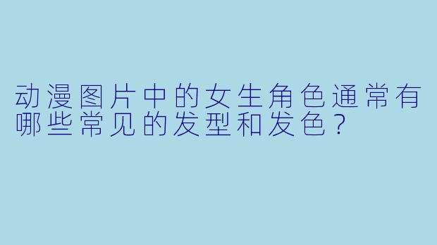 动漫图片中的女生角色通常有哪些常见的发型和发色？