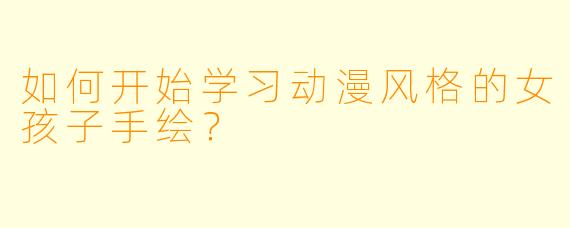 如何开始学习动漫风格的女孩子手绘？