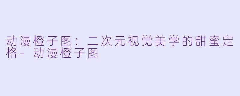 动漫橙子图：二次元视觉美学的甜蜜定格
