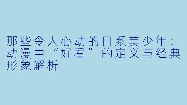 那些令人心动的日系美少年：动漫中“好看”的定义与经典形象解析