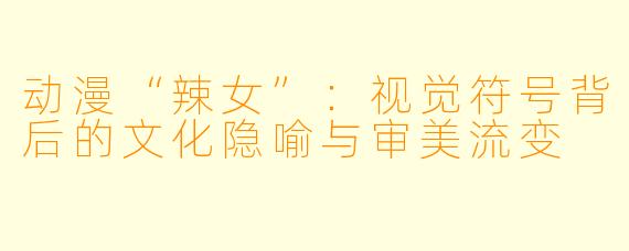 动漫“辣女”：视觉符号背后的文化隐喻与审美流变
