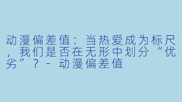 动漫偏差值：当热爱成为标尺，我们是否在无形中划分“优劣”？-动漫偏差值