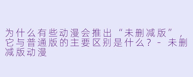 为什么有些动漫会推出“未删减版”，它与普通版的主要区别是什么？-未删减版动漫