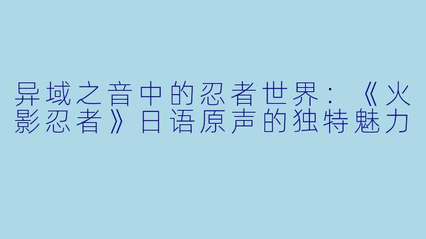 异域之音中的忍者世界：《火影忍者》日语原声的独特魅力