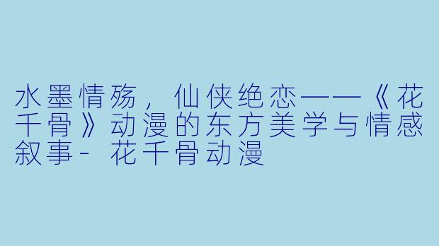 水墨情殇，仙侠绝恋——《花千骨》动漫的东方美学与情感叙事-花千骨动漫