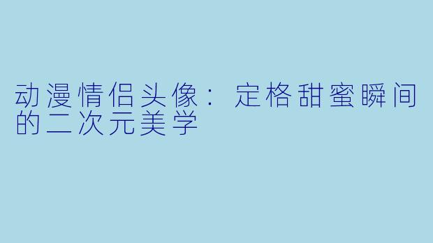 动漫情侣头像：定格甜蜜瞬间的二次元美学
