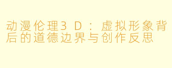 动漫伦理3D：虚拟形象背后的道德边界与创作反思