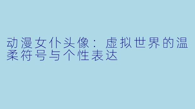 动漫女仆头像：虚拟世界的温柔符号与个性表达