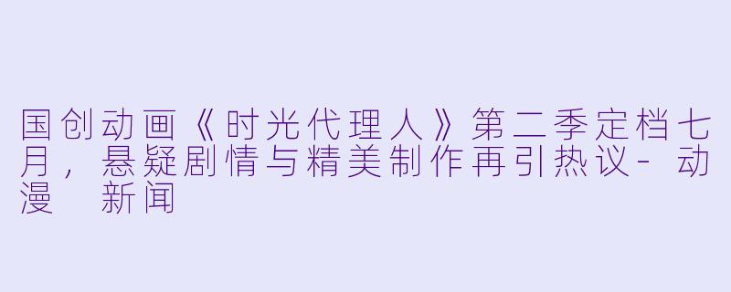 国创动画《时光代理人》第二季定档七月，悬疑剧情与精美制作再引热议-动漫 新闻
