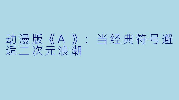 动漫版《A》：当经典符号邂逅二次元浪潮