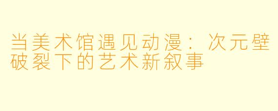 当美术馆遇见动漫：次元壁破裂下的艺术新叙事