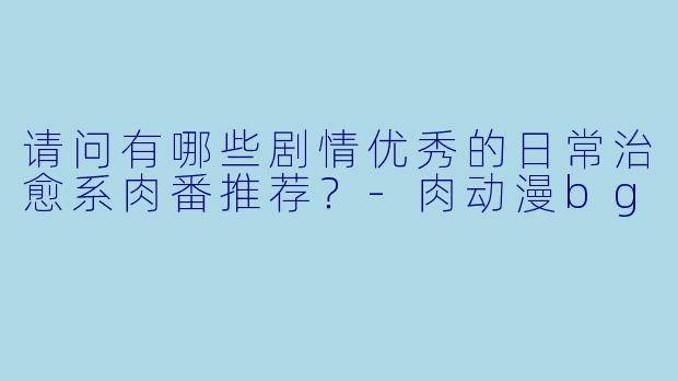 请问有哪些剧情优秀的日常治愈系肉番推荐？-肉动漫bg