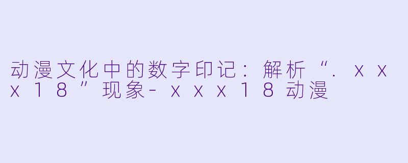 动漫文化中的数字印记：解析“.xxx18”现象-xxx18动漫
