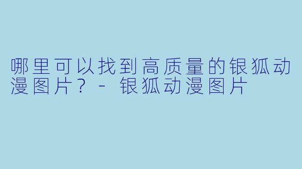 哪里可以找到高质量的银狐动漫图片？-银狐动漫图片