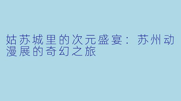 姑苏城里的次元盛宴：苏州动漫展的奇幻之旅