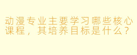 动漫专业主要学习哪些核心课程，其培养目标是什么？