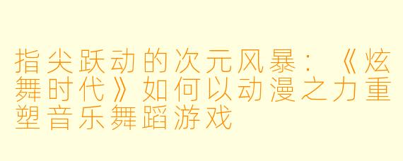 指尖跃动的次元风暴：《炫舞时代》如何以动漫之力重塑音乐舞蹈游戏